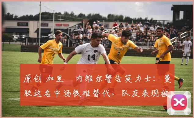原创 加里・内维尔警告英力士：曼联这名中场很难替代，队友表现被赞 “离谱”