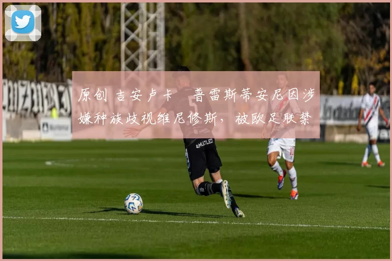 原创 吉安卢卡・普雷斯蒂安尼因涉嫌种族歧视维尼修斯，被欧足联禁赛