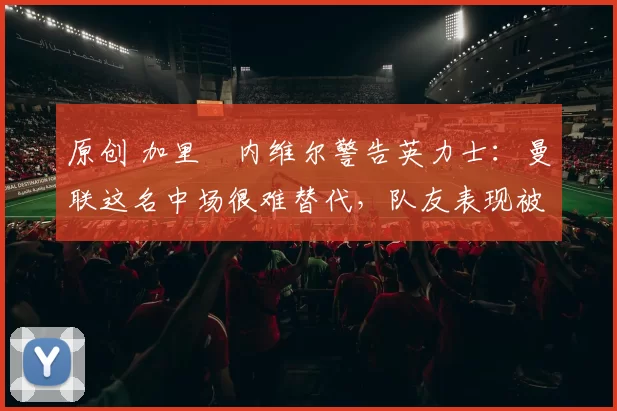 原创 加里・内维尔警告英力士:曼联这名中场很难替代,队友表现被赞 “离谱”