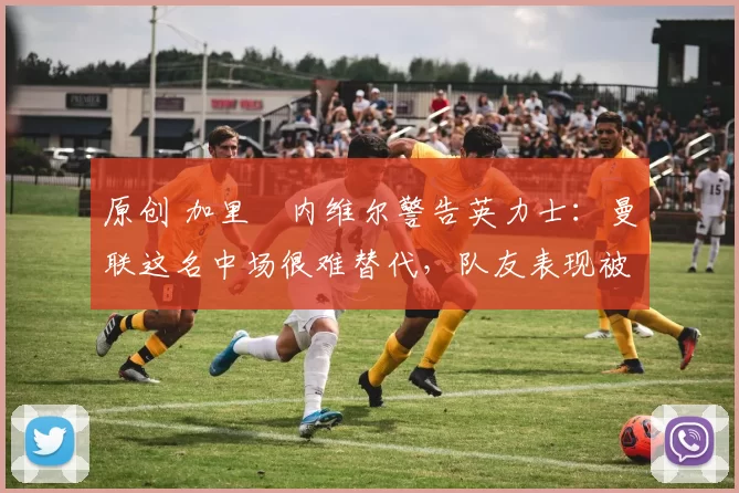 原创 加里・内维尔警告英力士：曼联这名中场很难替代，队友表现被赞 “离谱”