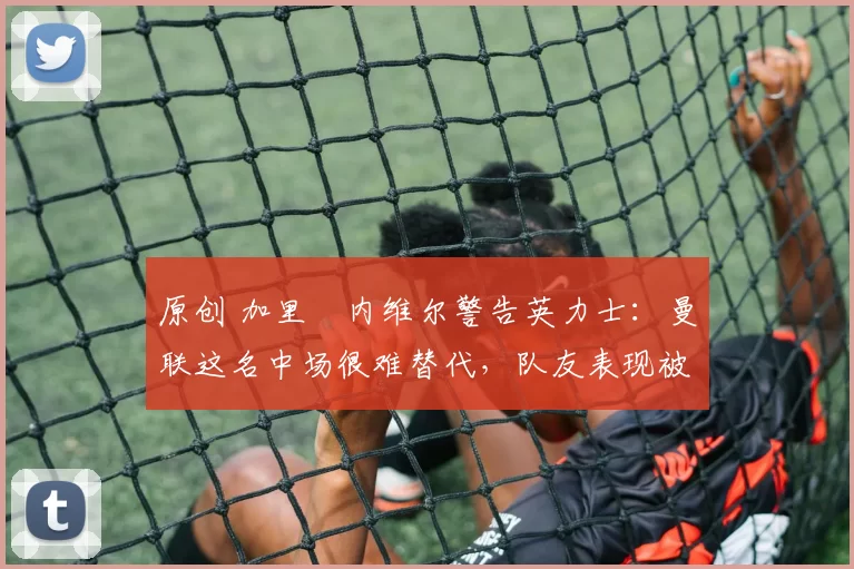 原创 加里・内维尔警告英力士：曼联这名中场很难替代，队友表现被赞 “离谱”