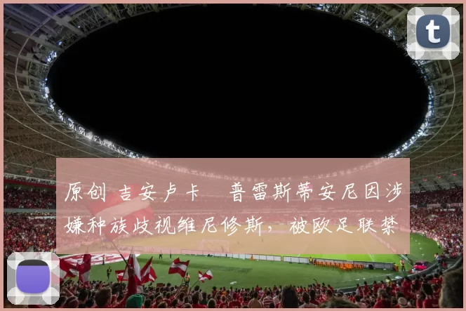 原创 吉安卢卡・普雷斯蒂安尼因涉嫌种族歧视维尼修斯，被欧足联禁赛