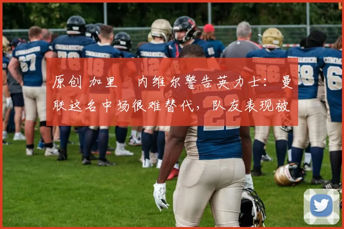 原创 加里・内维尔警告英力士：曼联这名中场很难替代，队友表现被赞 “离谱”