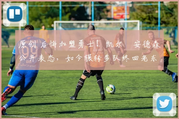 原创 后悔加盟勇士！凯尔・安德森公开表态，如今辗转多队终回老东家