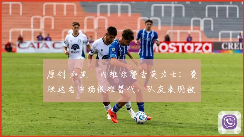 原创 加里・内维尔警告英力士：曼联这名中场很难替代，队友表现被赞 “离谱”