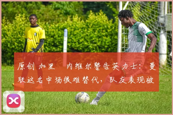 原创 加里・内维尔警告英力士：曼联这名中场很难替代，队友表现被赞 “离谱”