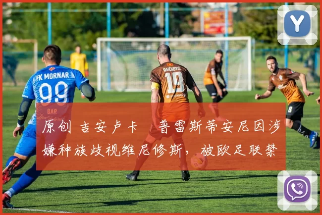 原创 吉安卢卡・普雷斯蒂安尼因涉嫌种族歧视维尼修斯，被欧足联禁赛