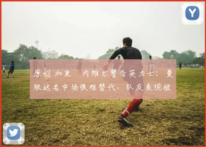 原创 加里・内维尔警告英力士：曼联这名中场很难替代，队友表现被赞 “离谱”