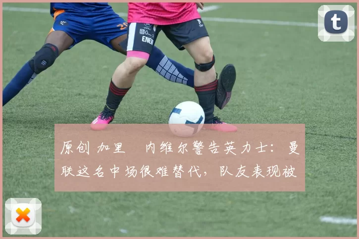 原创 加里・内维尔警告英力士：曼联这名中场很难替代，队友表现被赞 “离谱”