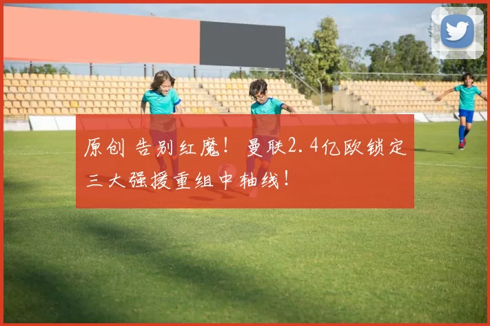 原创 告别红魔！曼联2.4亿欧锁定三大强援重组中轴线！
