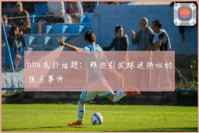 nba虎扑话题：那些引发球迷热议的焦点事件