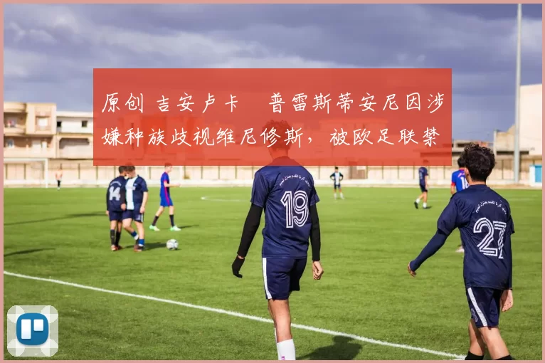 原创 吉安卢卡・普雷斯蒂安尼因涉嫌种族歧视维尼修斯,被欧足联禁赛