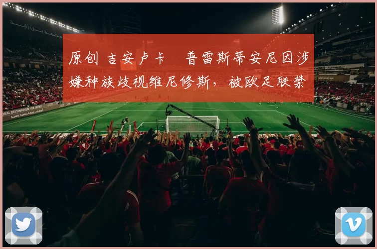 原创 吉安卢卡・普雷斯蒂安尼因涉嫌种族歧视维尼修斯，被欧足联禁赛