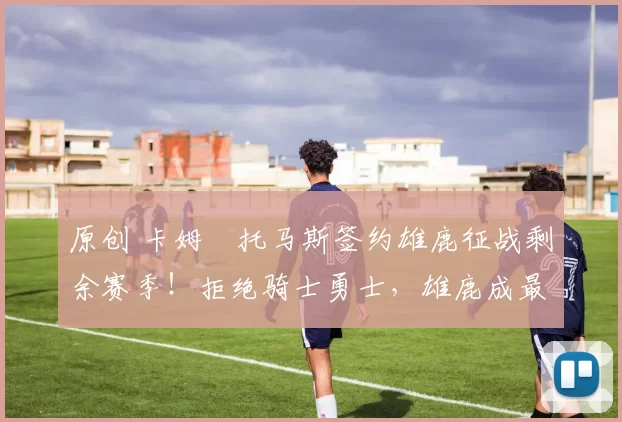 原创 卡姆・托马斯签约雄鹿征战剩余赛季！拒绝骑士勇士，雄鹿成最优选