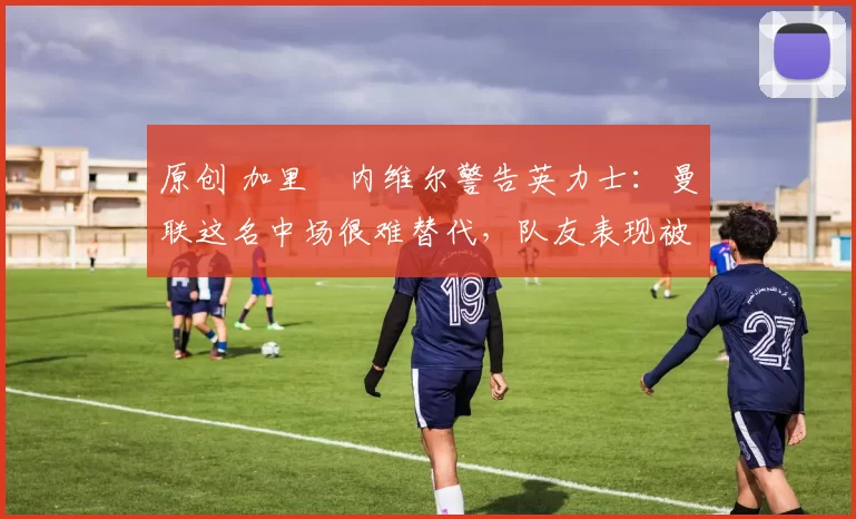 原创 加里・内维尔警告英力士：曼联这名中场很难替代，队友表现被赞 “离谱”