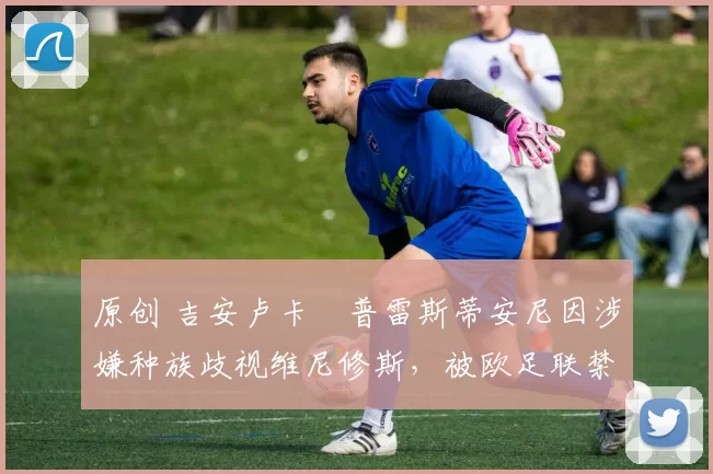 原创 吉安卢卡・普雷斯蒂安尼因涉嫌种族歧视维尼修斯，被欧足联禁赛