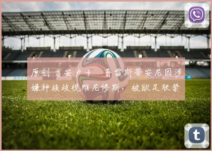 原创 吉安卢卡・普雷斯蒂安尼因涉嫌种族歧视维尼修斯,被欧足联禁赛