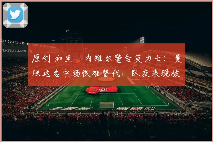 原创 加里・内维尔警告英力士:曼联这名中场很难替代,队友表现被赞 “离谱”