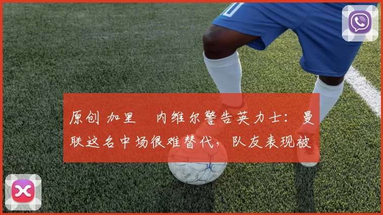 原创 加里・内维尔警告英力士:曼联这名中场很难替代,队友表现被赞 “离谱”