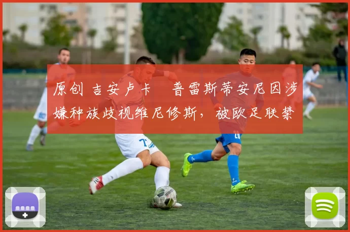 原创 吉安卢卡・普雷斯蒂安尼因涉嫌种族歧视维尼修斯，被欧足联禁赛