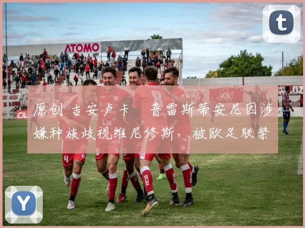 原创 吉安卢卡・普雷斯蒂安尼因涉嫌种族歧视维尼修斯，被欧足联禁赛