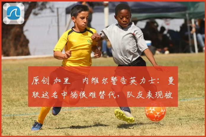 原创 加里・内维尔警告英力士：曼联这名中场很难替代，队友表现被赞 “离谱”