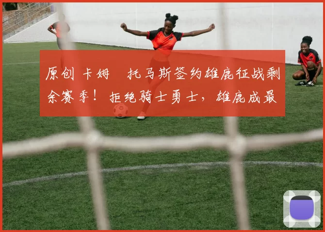 原创 卡姆・托马斯签约雄鹿征战剩余赛季！拒绝骑士勇士，雄鹿成最优选