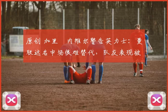 原创 加里・内维尔警告英力士:曼联这名中场很难替代,队友表现被赞 “离谱”