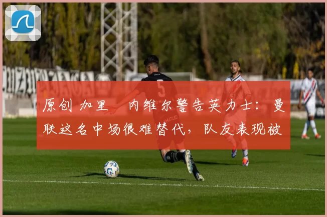 原创 加里・内维尔警告英力士：曼联这名中场很难替代，队友表现被赞 “离谱”