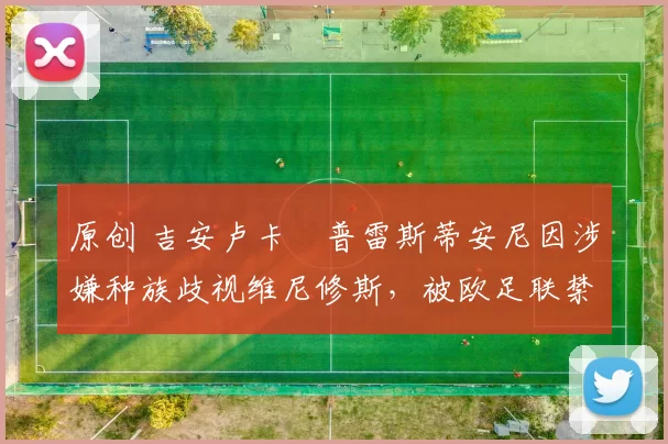 原创 吉安卢卡・普雷斯蒂安尼因涉嫌种族歧视维尼修斯，被欧足联禁赛