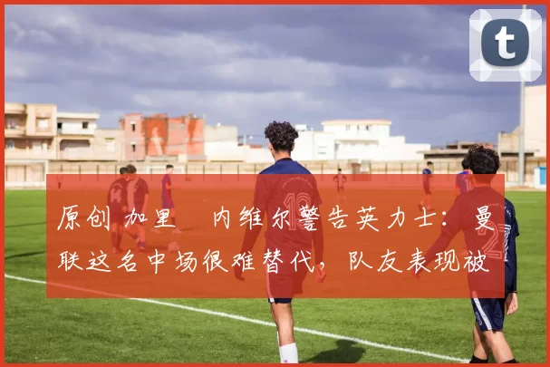 原创 加里・内维尔警告英力士：曼联这名中场很难替代，队友表现被赞 “离谱”