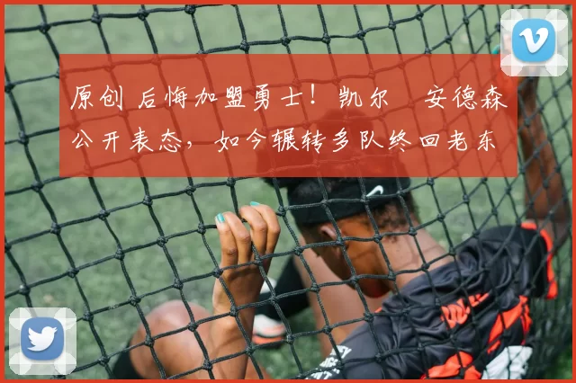 原创 后悔加盟勇士！凯尔・安德森公开表态，如今辗转多队终回老东家