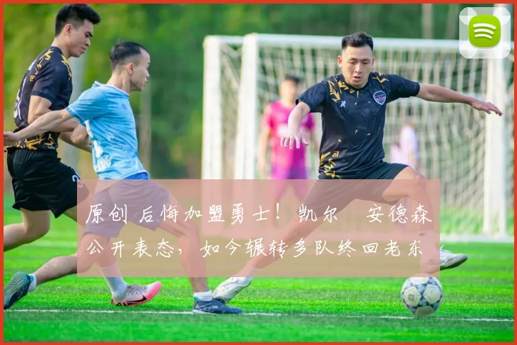 原创 后悔加盟勇士！凯尔・安德森公开表态，如今辗转多队终回老东家