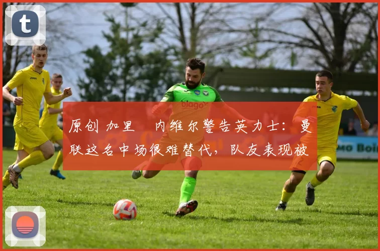 原创 加里・内维尔警告英力士：曼联这名中场很难替代，队友表现被赞 “离谱”