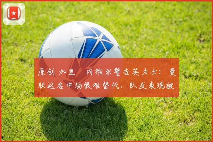 原创 加里・内维尔警告英力士：曼联这名中场很难替代，队友表现被赞 “离谱”