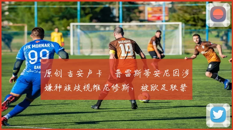 原创 吉安卢卡・普雷斯蒂安尼因涉嫌种族歧视维尼修斯,被欧足联禁赛