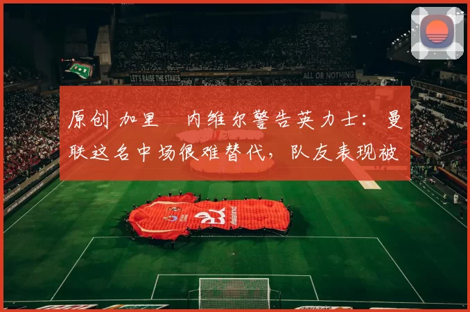 原创 加里・内维尔警告英力士：曼联这名中场很难替代，队友表现被赞 “离谱”