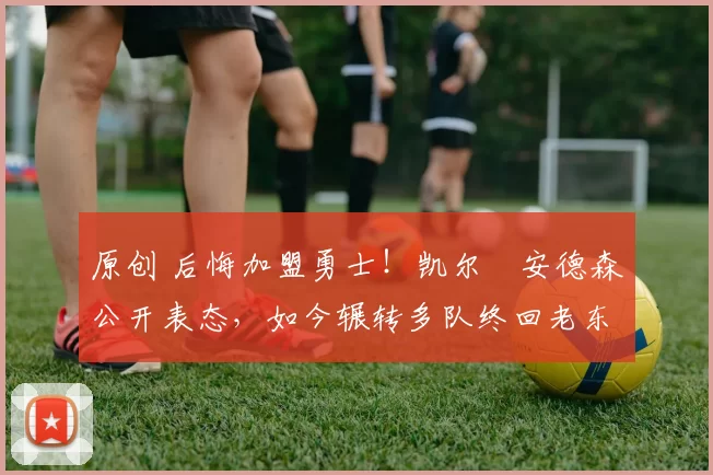 原创 后悔加盟勇士！凯尔・安德森公开表态，如今辗转多队终回老东家