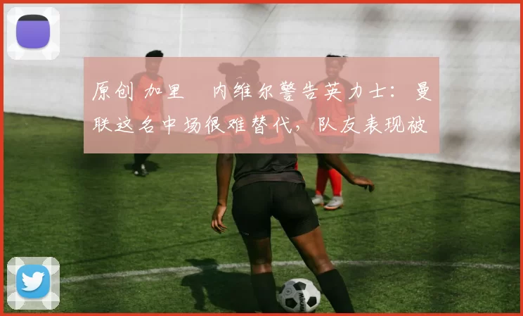 原创 加里・内维尔警告英力士：曼联这名中场很难替代，队友表现被赞 “离谱”