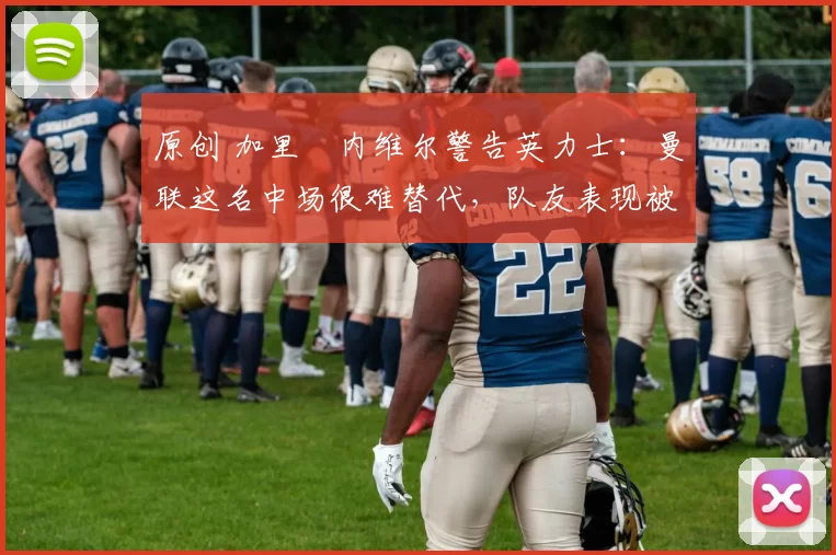 原创 加里・内维尔警告英力士：曼联这名中场很难替代，队友表现被赞 “离谱”