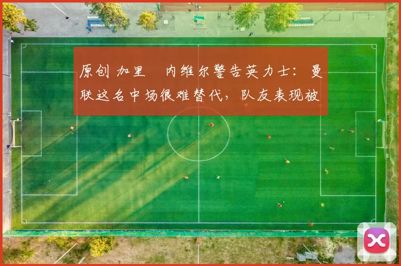 原创 加里・内维尔警告英力士：曼联这名中场很难替代，队友表现被赞 “离谱”