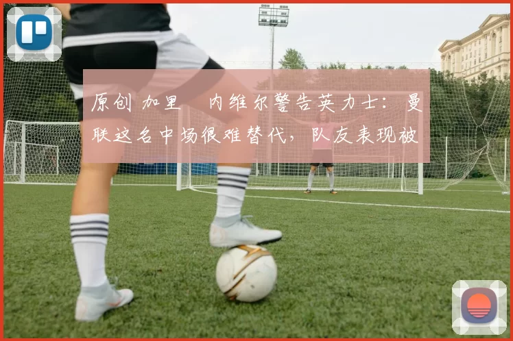 原创 加里・内维尔警告英力士：曼联这名中场很难替代，队友表现被赞 “离谱”