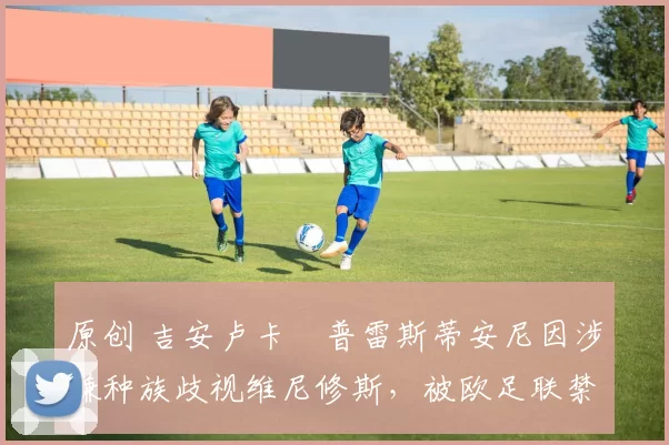 原创 吉安卢卡・普雷斯蒂安尼因涉嫌种族歧视维尼修斯,被欧足联禁赛