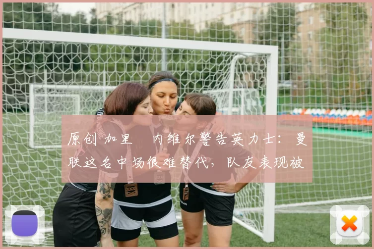 原创 加里・内维尔警告英力士：曼联这名中场很难替代，队友表现被赞 “离谱”