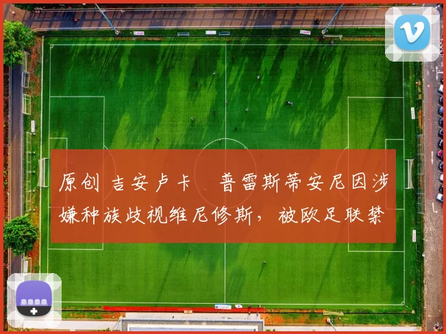 原创 吉安卢卡・普雷斯蒂安尼因涉嫌种族歧视维尼修斯，被欧足联禁赛