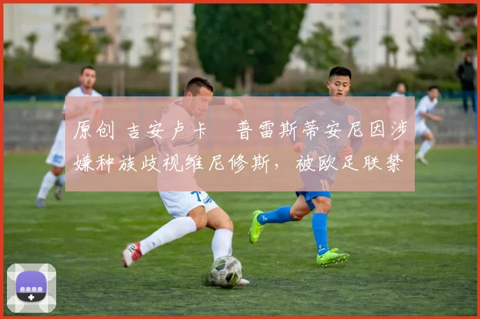 原创 吉安卢卡・普雷斯蒂安尼因涉嫌种族歧视维尼修斯,被欧足联禁赛