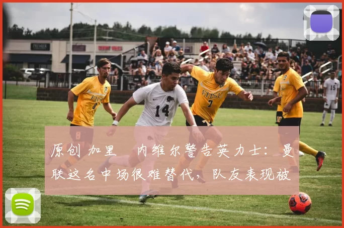 原创 加里・内维尔警告英力士：曼联这名中场很难替代，队友表现被赞 “离谱”