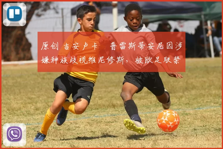 原创 吉安卢卡・普雷斯蒂安尼因涉嫌种族歧视维尼修斯，被欧足联禁赛