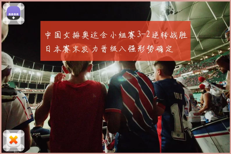 中国女排奥运会小组赛3-2逆转战胜日本赛末发力晋级八强形势确定