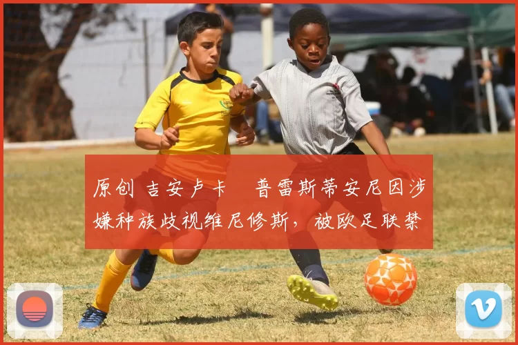 原创 吉安卢卡・普雷斯蒂安尼因涉嫌种族歧视维尼修斯,被欧足联禁赛